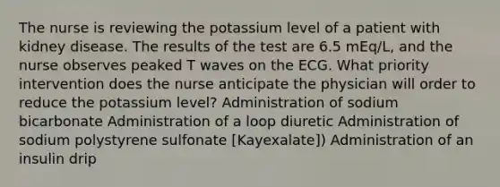 The nurse is reviewing the potassium level of a patient with kidney disease. The results of the test are 6.5 mEq/L, and the nurse observes peaked T waves on the ECG. What priority intervention does the nurse anticipate the physician will order to reduce the potassium level? Administration of sodium bicarbonate Administration of a loop diuretic Administration of sodium polystyrene sulfonate [Kayexalate]) Administration of an insulin drip