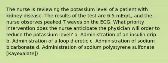 The nurse is reviewing the potassium level of a patient with kidney disease. The results of the test are 6.5 mEq/L, and the nurse observes peaked T waves on the ECG. What priority intervention does the nurse anticipate the physician will order to reduce the potassium level? a. Administration of an insulin drip b. Administration of a loop diuretic c. Administration of sodium bicarbonate d. Administration of sodium polystyrene sulfonate [Kayexalate])