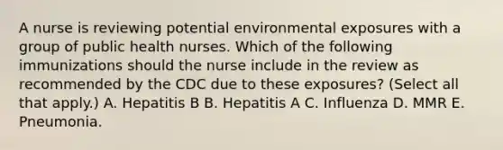 A nurse is reviewing potential environmental exposures with a group of public health nurses. Which of the following immunizations should the nurse include in the review as recommended by the CDC due to these exposures? (Select all that apply.) A. Hepatitis B B. Hepatitis A C. Influenza D. MMR E. Pneumonia.