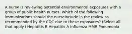 A nurse is reviewing potential environmental exposures with a group of public health nurses. Which of the following immunizations should the nurseinclude in the review as recommended by the CDC due to these exposures? (Select all that apply.) Hepatitis B Hepatitis A Influenza MMR Pneumonia