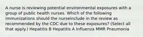 A nurse is reviewing potential environmental exposures with a group of public health nurses. Which of the following immunizations should the nurseinclude in the review as recommended by the CDC due to these exposures? (Select all that apply.) Hepatitis B Hepatitis A Influenza MMR Pneumonia