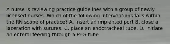 A nurse is reviewing practice guidelines with a group of newly licensed nurses. Which of the following interventions falls within the RN scope of practice? A. insert an implanted port B. close a laceration with sutures. C. place an endotracheal tube. D. initiate an enteral feeding through a PEG tube