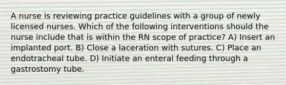 A nurse is reviewing practice guidelines with a group of newly licensed nurses. Which of the following interventions should the nurse include that is within the RN scope of practice? A) Insert an implanted port. B) Close a laceration with sutures. C) Place an endotracheal tube. D) Initiate an enteral feeding through a gastrostomy tube.