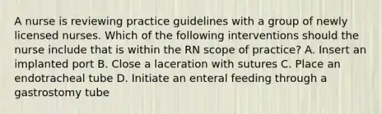 A nurse is reviewing practice guidelines with a group of newly licensed nurses. Which of the following interventions should the nurse include that is within the RN scope of practice? A. Insert an implanted port B. Close a laceration with sutures C. Place an endotracheal tube D. Initiate an enteral feeding through a gastrostomy tube