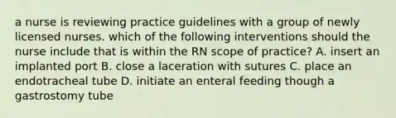 a nurse is reviewing practice guidelines with a group of newly licensed nurses. which of the following interventions should the nurse include that is within the RN scope of practice? A. insert an implanted port B. close a laceration with sutures C. place an endotracheal tube D. initiate an enteral feeding though a gastrostomy tube