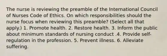 The nurse is reviewing the preamble of the International Council of Nurses Code of Ethics. On which responsibilities should the nurse focus when reviewing this preamble? (Select all that apply.) 1. Promote health. 2. Restore health. 3. Inform the public about minimum standards of nursing conduct .4. Provide self-regulation in the profession. 5. Prevent illness. 6. Alleviate suffering.