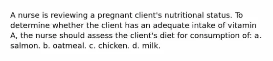 A nurse is reviewing a pregnant client's nutritional status. To determine whether the client has an adequate intake of vitamin A, the nurse should assess the client's diet for consumption of: a. salmon. b. oatmeal. c. chicken. d. milk.