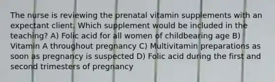 The nurse is reviewing the prenatal vitamin supplements with an expectant client. Which supplement would be included in the teaching? A) Folic acid for all women of childbearing age B) Vitamin A throughout pregnancy C) Multivitamin preparations as soon as pregnancy is suspected D) Folic acid during the first and second trimesters of pregnancy