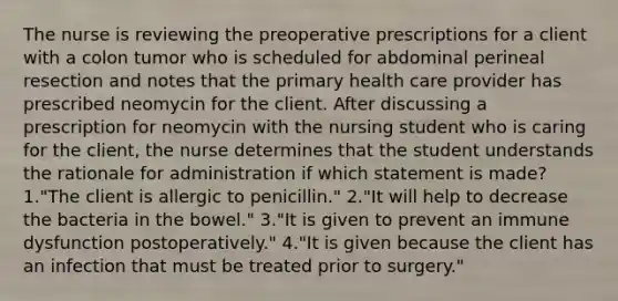 The nurse is reviewing the preoperative prescriptions for a client with a colon tumor who is scheduled for abdominal perineal resection and notes that the primary health care provider has prescribed neomycin for the client. After discussing a prescription for neomycin with the nursing student who is caring for the client, the nurse determines that the student understands the rationale for administration if which statement is made? 1."The client is allergic to penicillin." 2."It will help to decrease the bacteria in the bowel." 3."It is given to prevent an immune dysfunction postoperatively." 4."It is given because the client has an infection that must be treated prior to surgery."