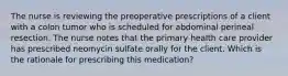 The nurse is reviewing the preoperative prescriptions of a client with a colon tumor who is scheduled for abdominal perineal resection. The nurse notes that the primary health care provider has prescribed neomycin sulfate orally for the client. Which is the rationale for prescribing this medication?