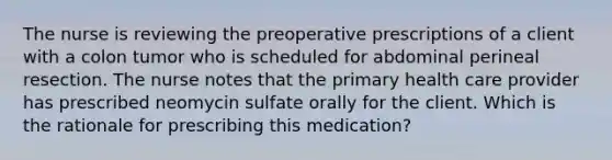 The nurse is reviewing the preoperative prescriptions of a client with a colon tumor who is scheduled for abdominal perineal resection. The nurse notes that the primary health care provider has prescribed neomycin sulfate orally for the client. Which is the rationale for prescribing this medication?