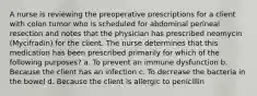 A nurse is reviewing the preoperative prescriptions for a client with colon tumor who is scheduled for abdominal perineal resection and notes that the physician has prescribed neomycin (Mycifradin) for the client. The nurse determines that this medication has been prescribed primarily for which of the following purposes? a. To prevent an immune dysfunction b. Because the client has an infection c. To decrease the bacteria in the bowel d. Because the client is allergic to penicillin