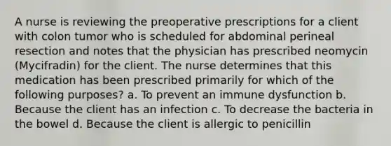 A nurse is reviewing the preoperative prescriptions for a client with colon tumor who is scheduled for abdominal perineal resection and notes that the physician has prescribed neomycin (Mycifradin) for the client. The nurse determines that this medication has been prescribed primarily for which of the following purposes? a. To prevent an immune dysfunction b. Because the client has an infection c. To decrease the bacteria in the bowel d. Because the client is allergic to penicillin