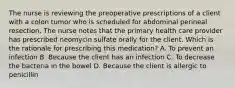 The nurse is reviewing the preoperative prescriptions of a client with a colon tumor who is scheduled for abdominal perineal resection. The nurse notes that the primary health care provider has prescribed neomycin sulfate orally for the client. Which is the rationale for prescribing this medication? A. To prevent an infection B. Because the client has an infection C. To decrease the bacteria in the bowel D. Because the client is allergic to penicillin