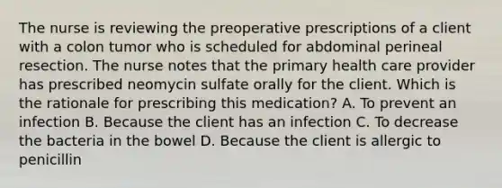 The nurse is reviewing the preoperative prescriptions of a client with a colon tumor who is scheduled for abdominal perineal resection. The nurse notes that the primary health care provider has prescribed neomycin sulfate orally for the client. Which is the rationale for prescribing this medication? A. To prevent an infection B. Because the client has an infection C. To decrease the bacteria in the bowel D. Because the client is allergic to penicillin