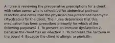 A nurse is reviewing the preoperative prescriptions for a client with colon tumor who is scheduled for abdominal perineal resection and notes that the physician has prescribed neomycin (Mycifradin) for the client. The nurse determines that this medication has been prescribed primarily for which of the following purposes? 1. To prevent an immune dysfunction 2. Because the client has an infection 3. To decrease the bacteria in the bowel 4. Because the client is allergic to penicillin