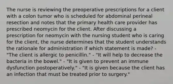 The nurse is reviewing the preoperative prescriptions for a client with a colon tumor who is scheduled for abdominal perineal resection and notes that the primary health care provider has prescribed neomycin for the client. After discussing a prescription for neomycin with the nursing student who is caring for the client, the nurse determines that the student understands the rationale for administration if which statement is made? - "The client is allergic to penicillin." - "It will help to decrease the bacteria in the bowel." - "It is given to prevent an immune dysfunction postoperatively." - "It is given because the client has an infection that must be treated prior to surgery."