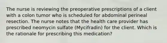 The nurse is reviewing the preoperative prescriptions of a client with a colon tumor who is scheduled for abdominal perineal resection. The nurse notes that the health care provider has prescribed neomycin sulfate (Mycifradin) for the client. Which is the rationale for prescribing this medication?