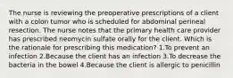 The nurse is reviewing the preoperative prescriptions of a client with a colon tumor who is scheduled for abdominal perineal resection. The nurse notes that the primary health care provider has prescribed neomycin sulfate orally for the client. Which is the rationale for prescribing this medication? 1.To prevent an infection 2.Because the client has an infection 3.To decrease the bacteria in the bowel 4.Because the client is allergic to penicillin