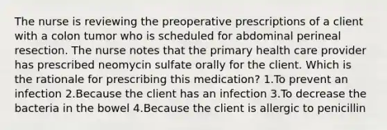 The nurse is reviewing the preoperative prescriptions of a client with a colon tumor who is scheduled for abdominal perineal resection. The nurse notes that the primary health care provider has prescribed neomycin sulfate orally for the client. Which is the rationale for prescribing this medication? 1.To prevent an infection 2.Because the client has an infection 3.To decrease the bacteria in the bowel 4.Because the client is allergic to penicillin