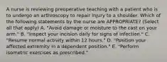 A nurse is reviewing preoperative teaching with a patient who is to undergo an arthroscopy to repair injury to a shoulder. Which of the following statements by the nurse are APPROPRIATE? (Select all that apply) A. "Avoid damage or moisture to the cast on your arm." B. "Inspect your incision daily for signs of infection." C. "Resume normal activity within 12 hours." D. "Position your affected extremity in a dependent position." E. "Perform isometric exercises as prescribed."