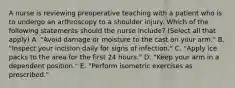 A nurse is reviewing preoperative teaching with a patient who is to undergo an arthroscopy to a shoulder injury. Which of the following statements should the nurse include? (Select all that apply) A. "Avoid damage or moisture to the cast on your arm." B. "Inspect your incision daily for signs of infection." C. "Apply ice packs to the area for the first 24 hours." D. "Keep your arm in a dependent position." E. "Perform isometric exercises as prescribed."