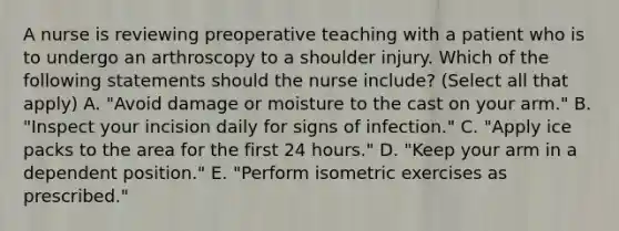 A nurse is reviewing preoperative teaching with a patient who is to undergo an arthroscopy to a shoulder injury. Which of the following statements should the nurse include? (Select all that apply) A. "Avoid damage or moisture to the cast on your arm." B. "Inspect your incision daily for signs of infection." C. "Apply ice packs to the area for the first 24 hours." D. "Keep your arm in a dependent position." E. "Perform isometric exercises as prescribed."