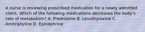 A nurse is reviewing prescribed medication for a newly admitted client. Which of the following medications decreases the body's rate of metabolism? A. Prednisone B. Levothyroxine C. Amitriptyline D. Epinephrine