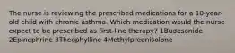 The nurse is reviewing the prescribed medications for a 10-year-old child with chronic asthma. Which medication would the nurse expect to be prescribed as first-line therapy? 1Budesonide 2Epinephrine 3Theophylline 4Methylprednisolone