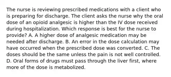 The nurse is reviewing prescribed medications with a client who is preparing for discharge. The client asks the nurse why the oral dose of an opioid analgesic is higher than the IV dose received during hospitalization. Which response is best for the nurse to provide? A. A higher dose of analgesic medication may be needed after discharge. B. An error in the dose calculation may have occurred when the prescribed dose was converted. C. The doses should be the same unless the pain is not well controlled. D. Oral forms of drugs must pass through the liver first, where more of the dose is metabolized.