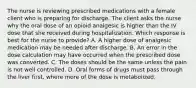 The nurse is reviewing prescribed medications with a female client who is preparing for discharge. The client asks the nurse why the oral dose of an opioid analgesic is higher than the IV dose that she received during hospitalization. Which response is best for the nurse to provide? A. A higher dose of analgesic medication may be needed after discharge. B. An error in the dose calculation may have occurred when the prescribed dose was converted. C. The doses should be the same unless the pain is not well controlled. D. Oral forms of drugs must pass through the liver first, where more of the dose is metabolized.