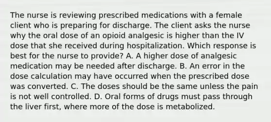 The nurse is reviewing prescribed medications with a female client who is preparing for discharge. The client asks the nurse why the oral dose of an opioid analgesic is higher than the IV dose that she received during hospitalization. Which response is best for the nurse to provide? A. A higher dose of analgesic medication may be needed after discharge. B. An error in the dose calculation may have occurred when the prescribed dose was converted. C. The doses should be the same unless the pain is not well controlled. D. Oral forms of drugs must pass through the liver first, where more of the dose is metabolized.