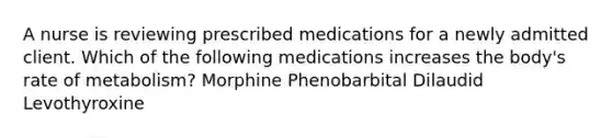 A nurse is reviewing prescribed medications for a newly admitted client. Which of the following medications increases the body's rate of metabolism? Morphine Phenobarbital Dilaudid Levothyroxine