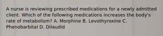 A nurse is reviewing prescribed medications for a newly admitted client. Which of the following medications increases the body's rate of metabolism? A. Morphine B. Levothyroxine C. Phenobarbital D. Dilaudid