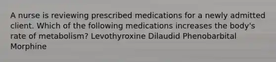 A nurse is reviewing prescribed medications for a newly admitted client. Which of the following medications increases the body's rate of metabolism? Levothyroxine Dilaudid Phenobarbital Morphine