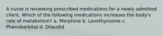 A nurse is reviewing prescribed medications for a newly admitted client. Which of the following medications increases the body's rate of metabolism? a. Morphine b. Levothyroxine c. Phenobarbital d. Dilaudid