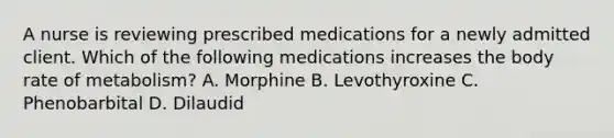 A nurse is reviewing prescribed medications for a newly admitted client. Which of the following medications increases the body rate of metabolism? A. Morphine B. Levothyroxine C. Phenobarbital D. Dilaudid