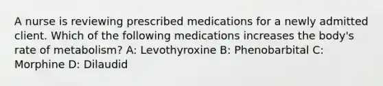 A nurse is reviewing prescribed medications for a newly admitted client. Which of the following medications increases the body's rate of metabolism? A: Levothyroxine B: Phenobarbital C: Morphine D: Dilaudid