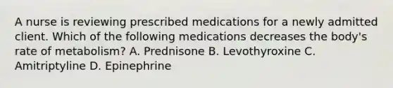 A nurse is reviewing prescribed medications for a newly admitted client. Which of the following medications decreases the body's rate of metabolism? A. Prednisone B. Levothyroxine C. Amitriptyline D. Epinephrine