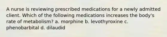 A nurse is reviewing prescribed medications for a newly admitted client. Which of the following medications increases the body's rate of metabolism? a. morphine b. levothyroxine c. phenobarbital d. dilaudid