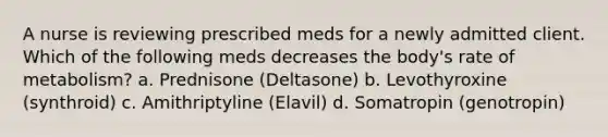 A nurse is reviewing prescribed meds for a newly admitted client. Which of the following meds decreases the body's rate of metabolism? a. Prednisone (Deltasone) b. Levothyroxine (synthroid) c. Amithriptyline (Elavil) d. Somatropin (genotropin)