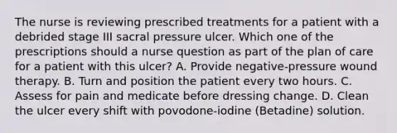 The nurse is reviewing prescribed treatments for a patient with a debrided stage III sacral pressure ulcer. Which one of the prescriptions should a nurse question as part of the plan of care for a patient with this ulcer? A. Provide negative-pressure wound therapy. B. Turn and position the patient every two hours. C. Assess for pain and medicate before dressing change. D. Clean the ulcer every shift with povodone-iodine (Betadine) solution.