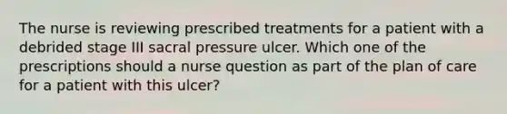 The nurse is reviewing prescribed treatments for a patient with a debrided stage III sacral pressure ulcer. Which one of the prescriptions should a nurse question as part of the plan of care for a patient with this ulcer?