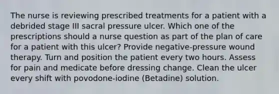 The nurse is reviewing prescribed treatments for a patient with a debrided stage III sacral pressure ulcer. Which one of the prescriptions should a nurse question as part of the plan of care for a patient with this ulcer? Provide negative-pressure wound therapy. Turn and position the patient every two hours. Assess for pain and medicate before dressing change. Clean the ulcer every shift with povodone-iodine (Betadine) solution.