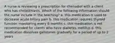 A nurse is reviewing a prescription for chenodiol with a client who has cholelithiasis. Which of the following information should the nurse include in the teaching? a. this medication is used to decrease acute biliary pain b. this medication requires thyroid function monitoring every 6 months c. this medication is not recommended for clients who have diabetes mellitus d. this medication dissolves gallstones gradually for a period of up to 2 years