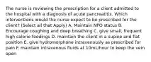 The nurse is reviewing the prescription for a client admitted to the hospital with a diagnosis of acute pancreatitis. Which interventions would the nurse expect to be prescribed for the client? (Select all that Apply) A. Maintain NPO status B. Encourage coughing and deep breathing C. give small, frequent high calorie feedings D. maintain the client in a supine and flat position E. give hydromorphone intravenously as prescribed for pain F. maintain intravenous fluids at 10mL/hour to keep the vein open