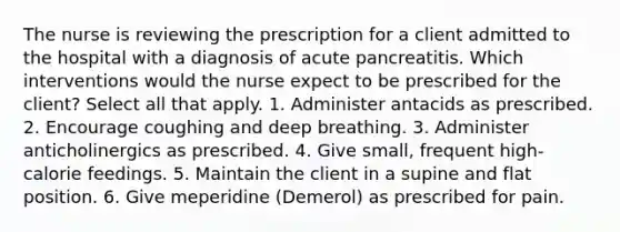 The nurse is reviewing the prescription for a client admitted to the hospital with a diagnosis of acute pancreatitis. Which interventions would the nurse expect to be prescribed for the client? Select all that apply. 1. Administer antacids as prescribed. 2. Encourage coughing and deep breathing. 3. Administer anticholinergics as prescribed. 4. Give small, frequent high-calorie feedings. 5. Maintain the client in a supine and flat position. 6. Give meperidine (Demerol) as prescribed for pain.