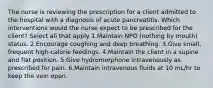 The nurse is reviewing the prescription for a client admitted to the hospital with a diagnosis of acute pancreatitis. Which interventions would the nurse expect to be prescribed for the client? Select all that apply 1.Maintain NPO (nothing by mouth) status. 2.Encourage coughing and deep breathing. 3.Give small, frequent high-calorie feedings. 4.Maintain the client in a supine and flat position. 5.Give hydromorphone intravenously as prescribed for pain. 6.Maintain intravenous fluids at 10 mL/hr to keep the vein open.