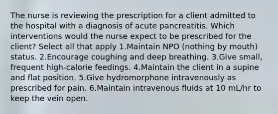 The nurse is reviewing the prescription for a client admitted to the hospital with a diagnosis of acute pancreatitis. Which interventions would the nurse expect to be prescribed for the client? Select all that apply 1.Maintain NPO (nothing by mouth) status. 2.Encourage coughing and deep breathing. 3.Give small, frequent high-calorie feedings. 4.Maintain the client in a supine and flat position. 5.Give hydromorphone intravenously as prescribed for pain. 6.Maintain intravenous fluids at 10 mL/hr to keep the vein open.