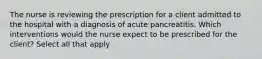 The nurse is reviewing the prescription for a client admitted to the hospital with a diagnosis of acute pancreatitis. Which interventions would the nurse expect to be prescribed for the client? Select all that apply